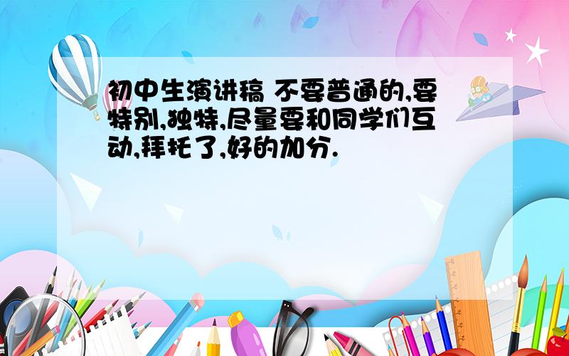 初中生演讲稿 不要普通的,要特别,独特,尽量要和同学们互动,拜托了,好的加分.