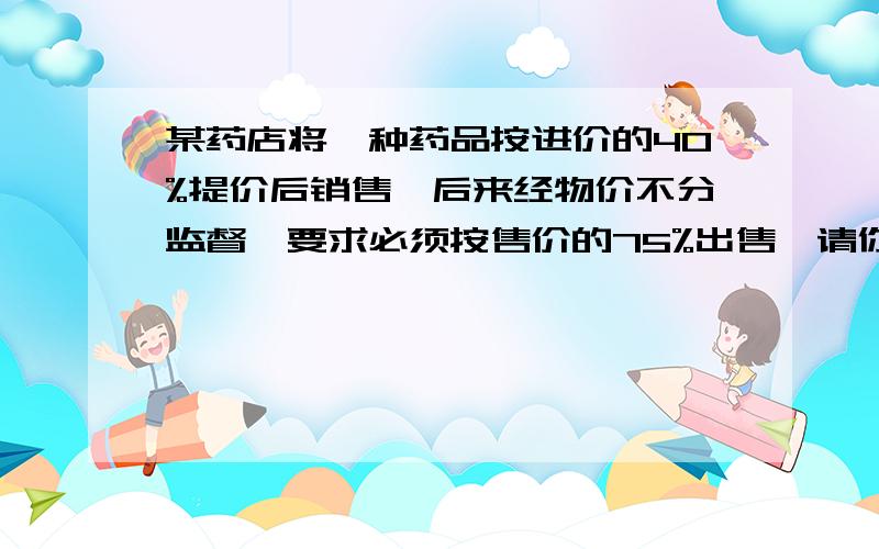 某药店将一种药品按进价的40%提价后销售,后来经物价不分监督,要求必须按售价的75%出售,请你通过计算