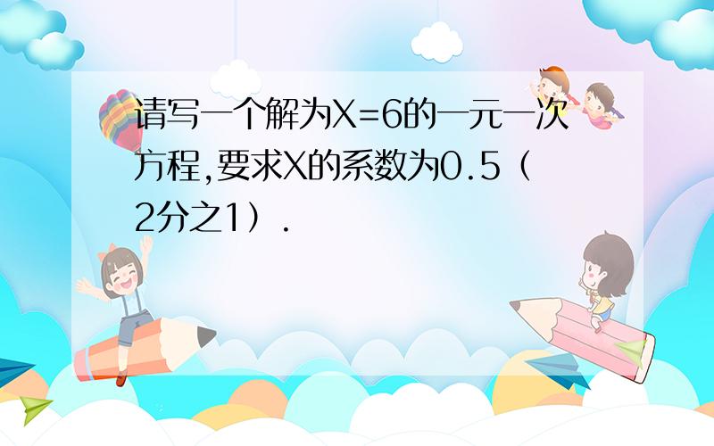 请写一个解为X=6的一元一次方程,要求X的系数为0.5（2分之1）.