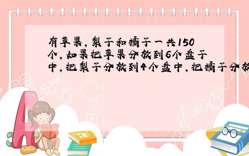 有苹果,梨子和橘子一共150个,如果把苹果分放到6个盘子中,把梨子分放到4个盘中,把橘子分放到5个盘中,则每个盘中的水果