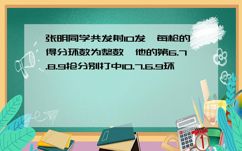 张明同学共发射10发,每枪的得分环数为整数,他的第6.7.8.9抢分别打中10.7.6.9环