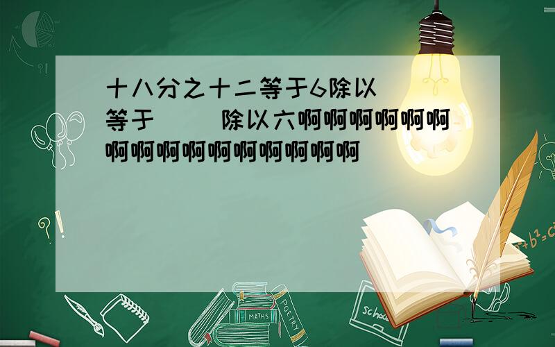 十八分之十二等于6除以（ ）等于（ ）除以六啊啊啊啊啊啊啊啊啊啊啊啊啊啊啊啊