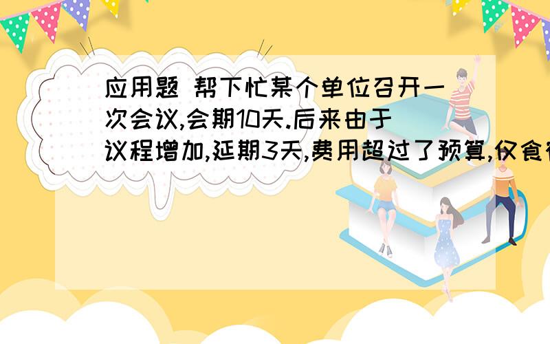 应用题 帮下忙某个单位召开一次会议,会期10天.后来由于议程增加,延期3天,费用超过了预算,仅食宿费用一项就超过预算20