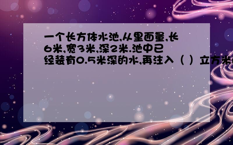 一个长方体水池,从里面量,长6米,宽3米,深2米.池中已经装有0.5米深的水,再注入（ ）立方米的水才能将