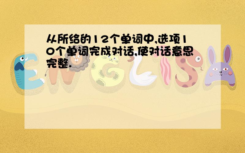 从所给的12个单词中,选项10个单词完成对话,使对话意思完整.