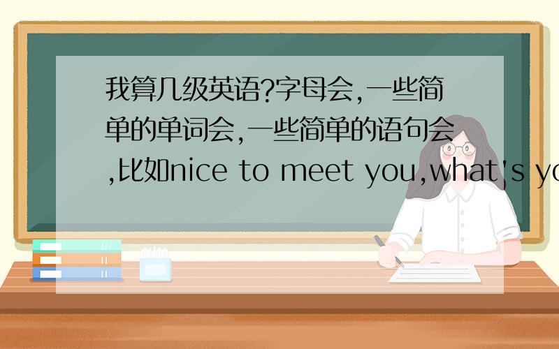 我算几级英语?字母会,一些简单的单词会,一些简单的语句会,比如nice to meet you,what's your