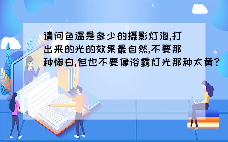 请问色温是多少的摄影灯泡,打出来的光的效果最自然,不要那种惨白,但也不要像浴霸灯光那种太黄?