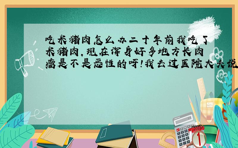 吃米猪肉怎么办二十年前我吃了米猪肉,现在浑身好多地方长肉瘤是不是恶性的呀!我去过医院大夫说要切除一个做病理检查,我好害怕