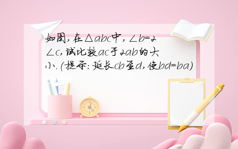 如图,在△abc中,∠b=2∠c,试比较ac于2ab的大小.(提示:延长cb至d,使bd=ba)