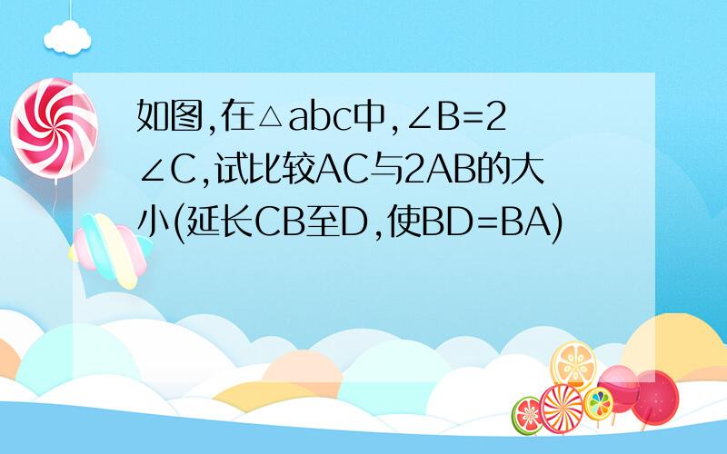 如图,在△abc中,∠B=2∠C,试比较AC与2AB的大小(延长CB至D,使BD=BA)