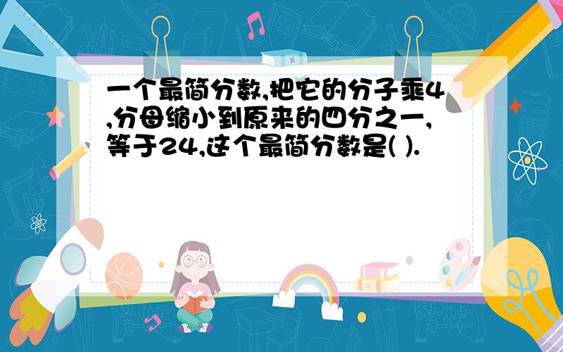 一个最简分数,把它的分子乘4,分母缩小到原来的四分之一,等于24,这个最简分数是( ).