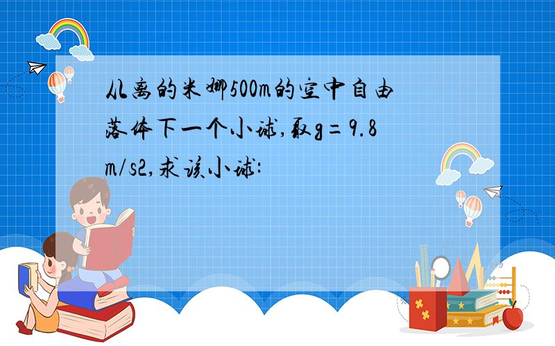 从离的米娜500m的空中自由落体下一个小球,取g=9.8m/s2,求该小球: