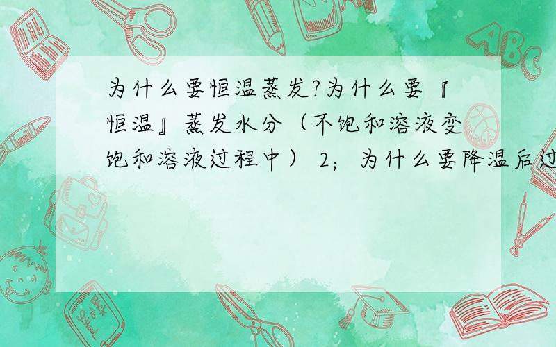 为什么要恒温蒸发?为什么要『恒温』蒸发水分（不饱和溶液变饱和溶液过程中） 2；为什么要降温后过滤析出的晶体再让其恢复原来