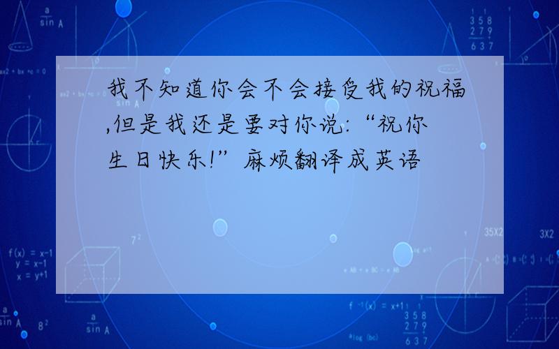 我不知道你会不会接受我的祝福,但是我还是要对你说:“祝你生日快乐!”麻烦翻译成英语