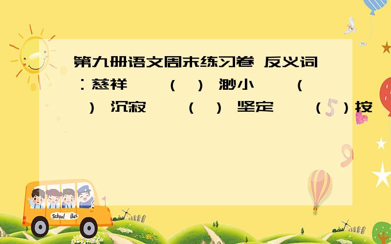 第九册语文周末练习卷 反义词：慈祥——（ ） 渺小——（ ） 沉寂——（ ） 坚定——（ ）按一定顺序重新排列下面的词语