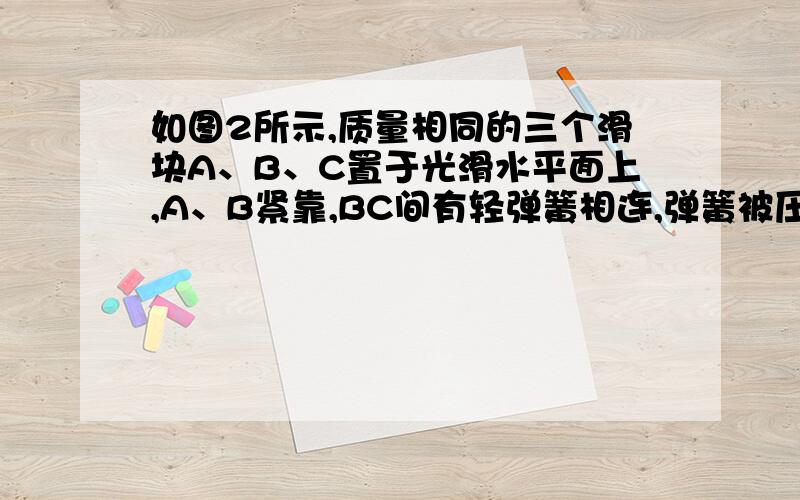 如图2所示,质量相同的三个滑块A、B、C置于光滑水平面上,A、B紧靠,BC间有轻弹簧相连,弹簧被压缩一定程度后,用细线连