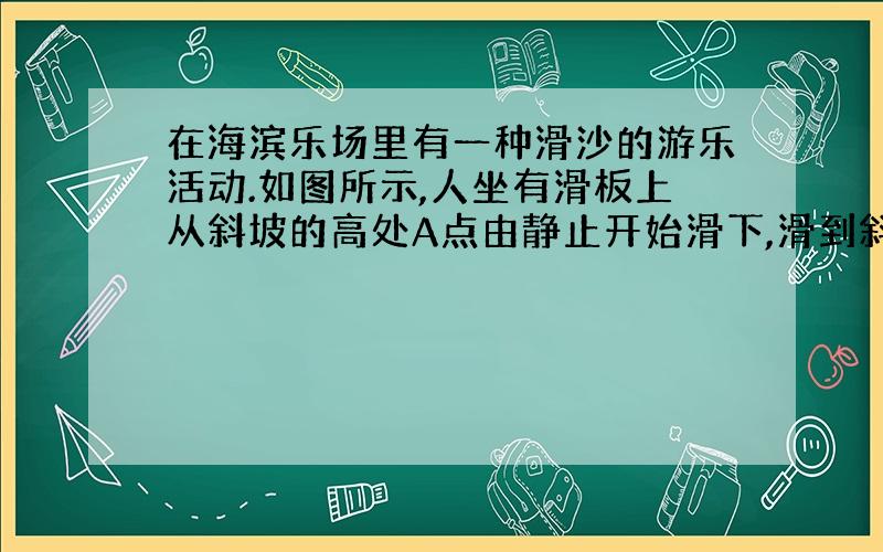 在海滨乐场里有一种滑沙的游乐活动.如图所示,人坐有滑板上从斜坡的高处A点由静止开始滑下,滑到斜坡底端B点