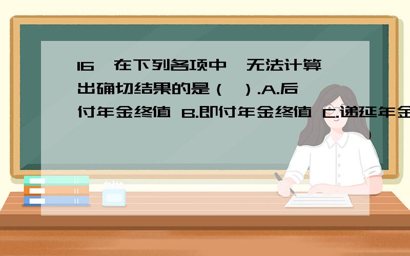 16、在下列各项中,无法计算出确切结果的是（ ）.A.后付年金终值 B.即付年金终值 C.递延年金终值 D.