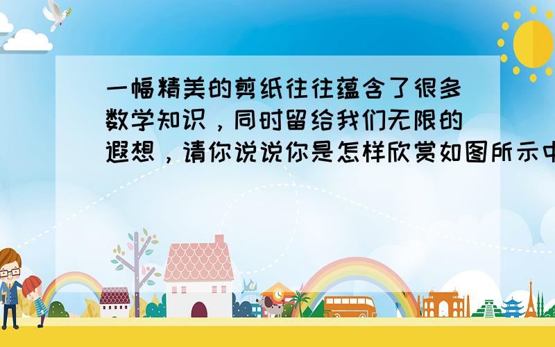 一幅精美的剪纸往往蕴含了很多数学知识，同时留给我们无限的遐想，请你说说你是怎样欣赏如图所示中的这幅剪纸的？