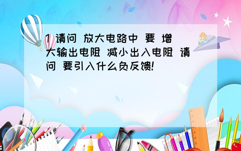 1 请问 放大电路中 要 增大输出电阻 减小出入电阻 请问 要引入什么负反馈!