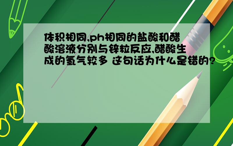 体积相同,ph相同的盐酸和醋酸溶液分别与锌粒反应,醋酸生成的氢气较多 这句话为什么是错的?