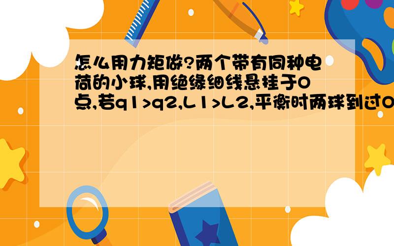 怎么用力矩做?两个带有同种电荷的小球,用绝缘细线悬挂于O点,若q1>q2,L1>L2,平衡时两球到过O点的竖直线