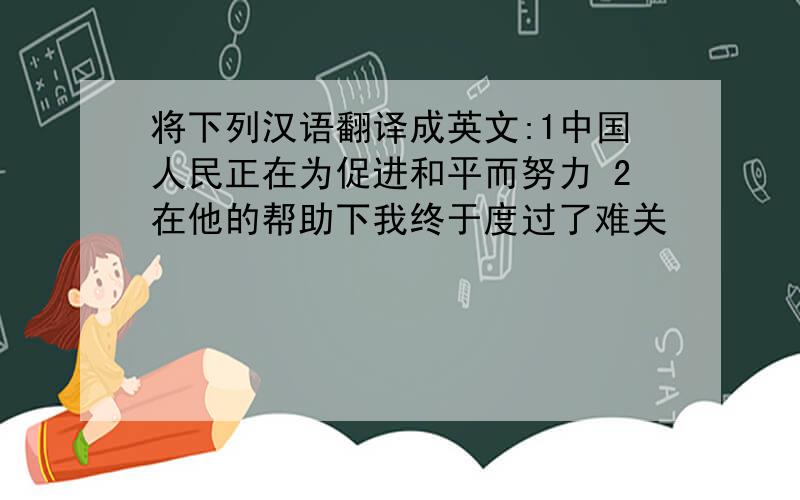 将下列汉语翻译成英文:1中国人民正在为促进和平而努力 2在他的帮助下我终于度过了难关