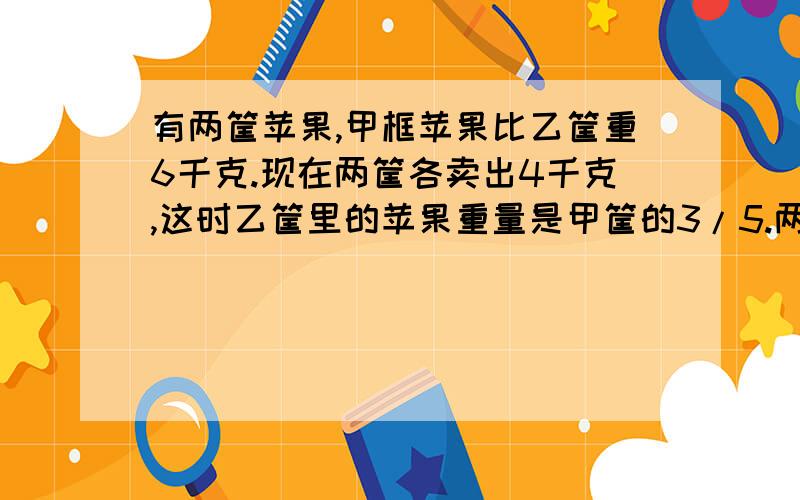 有两筐苹果,甲框苹果比乙筐重6千克.现在两筐各卖出4千克,这时乙筐里的苹果重量是甲筐的3/5.两筐苹果原来