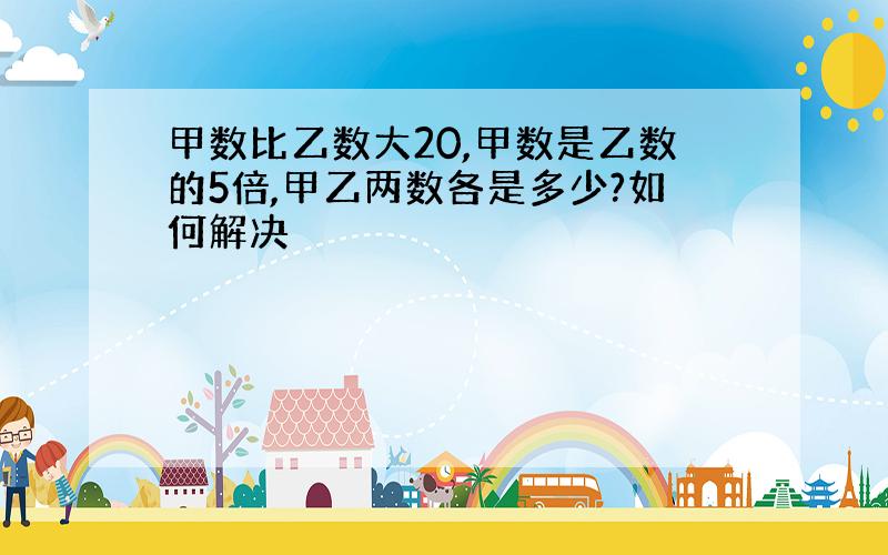 甲数比乙数大20,甲数是乙数的5倍,甲乙两数各是多少?如何解决