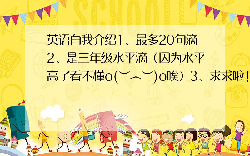 英语自我介绍1、最多20句滴2、是三年级水平滴（因为水平高了看不懂o(︶︿︶)o唉）3、求求啦!伦家很可怜的::>_