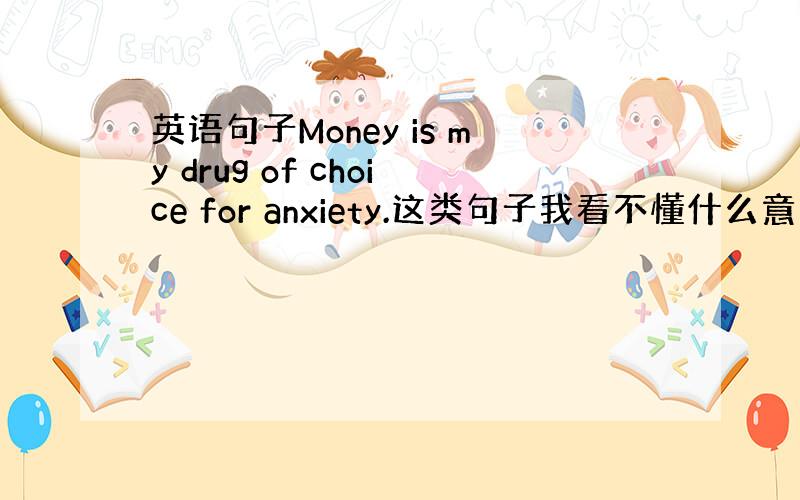 英语句子Money is my drug of choice for anxiety.这类句子我看不懂什么意思 包括平常