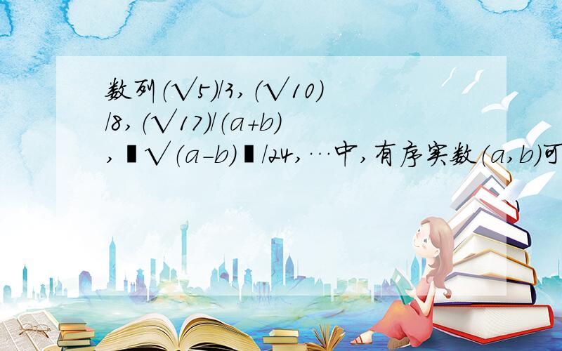 数列（√5）/3,（√10）/8,（√17）/（a+b）,﹝√（a-b）﹞/24,…中,有序实数（a,b）可以是多少?