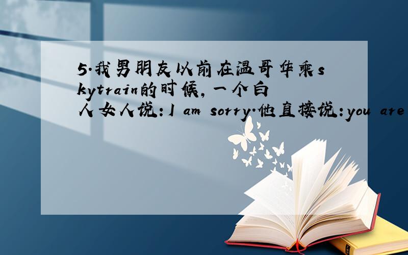 5.我男朋友以前在温哥华乘skytrain的时候,一个白人女人说：I am sorry.他直接说:you are wel