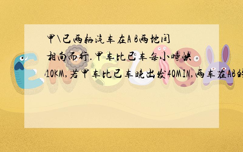 甲\已两辆汽车在A B两地间相向而行.甲车比已车每小时快10KM,若甲车比已车晚出发40MIN,两车在AB的中点处相遇;