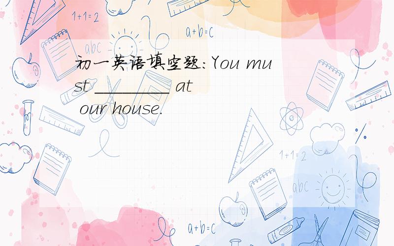 初一英语填空题：You must ________ at our house.