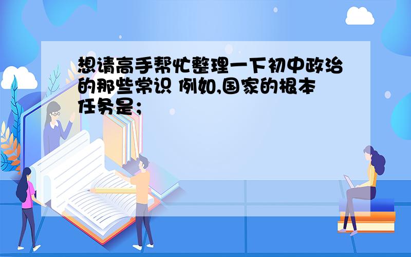 想请高手帮忙整理一下初中政治的那些常识 例如,国家的根本任务是；