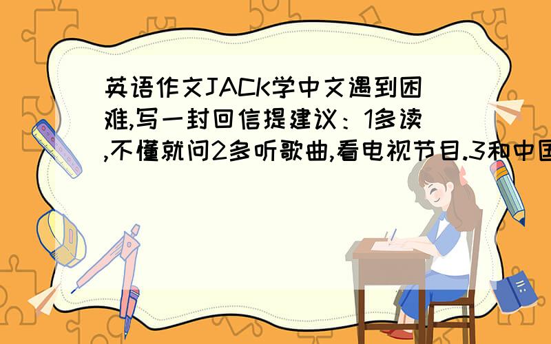 英语作文JACK学中文遇到困难,写一封回信提建议：1多读,不懂就问2多听歌曲,看电视节目.3和中国人交朋友 80词 开头