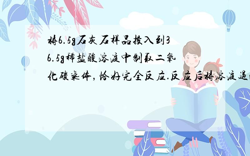 将6.5g石灰石样品投入到36.5g稀盐酸溶液中制取二氧化碳气体，恰好完全反应．反应后将溶液过滤、干燥，称量剩余固体残渣