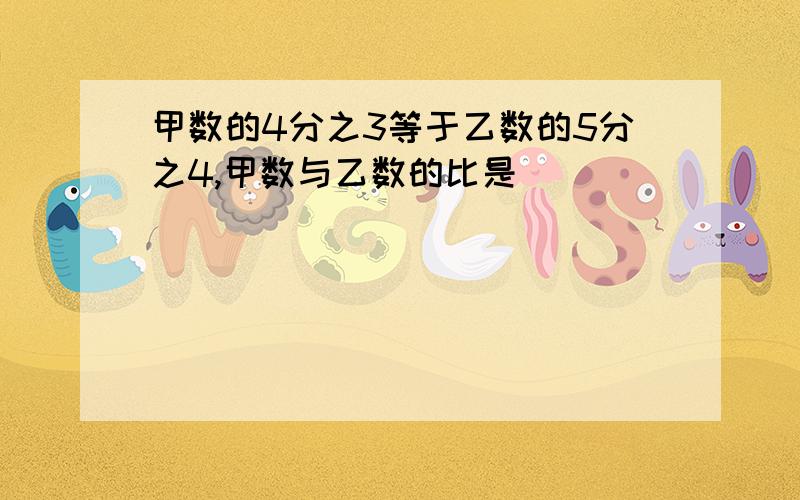 甲数的4分之3等于乙数的5分之4,甲数与乙数的比是（）