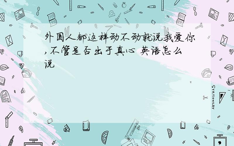 外国人都这样动不动就说我爱你,不管是否出于真心 英语怎么说