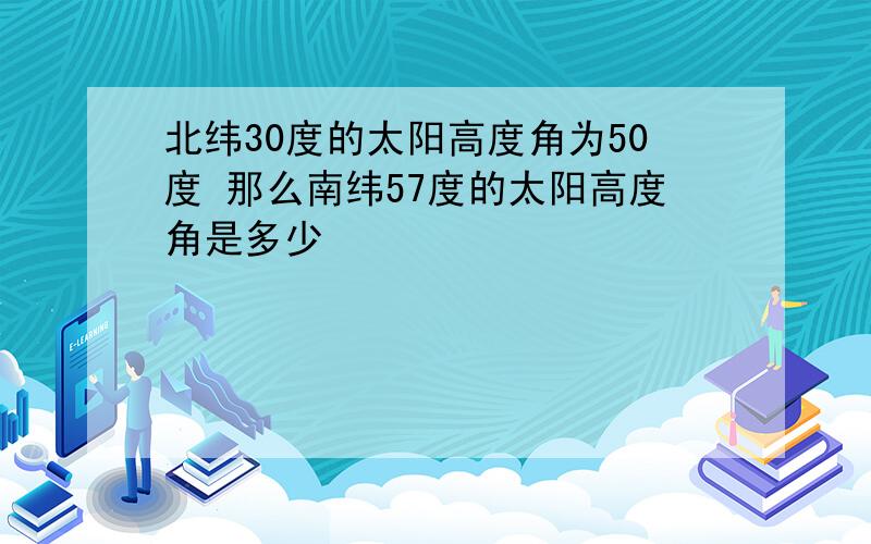 北纬30度的太阳高度角为50度 那么南纬57度的太阳高度角是多少