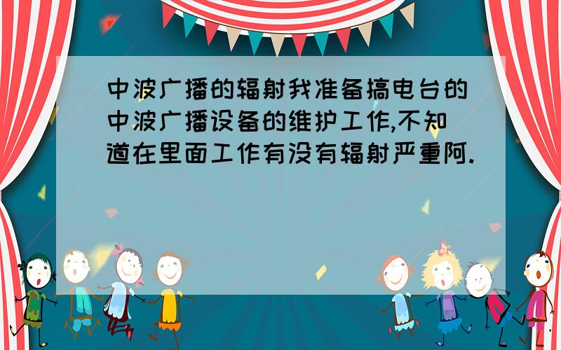 中波广播的辐射我准备搞电台的中波广播设备的维护工作,不知道在里面工作有没有辐射严重阿.