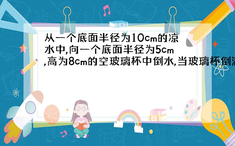 从一个底面半径为10cm的凉水中,向一个底面半径为5cm,高为8cm的空玻璃杯中倒水,当玻璃杯倒满后,凉水杯的水面将下降