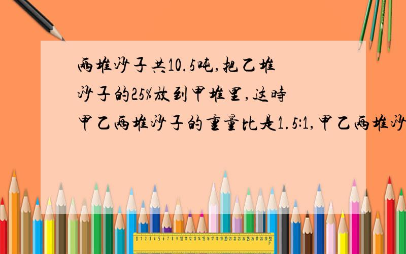 两堆沙子共10.5吨,把乙堆沙子的25%放到甲堆里,这时甲乙两堆沙子的重量比是1.5:1,甲乙两堆沙子原来各有多重