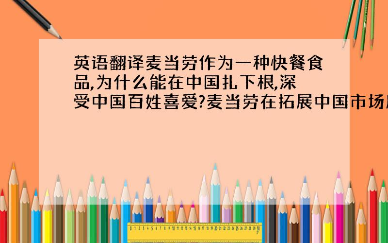 英语翻译麦当劳作为一种快餐食品,为什么能在中国扎下根,深受中国百姓喜爱?麦当劳在拓展中国市场所作的努力中,哪些有变动,哪