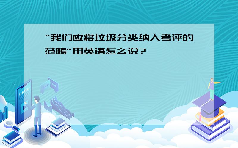 “我们应将垃圾分类纳入考评的范畴”用英语怎么说?