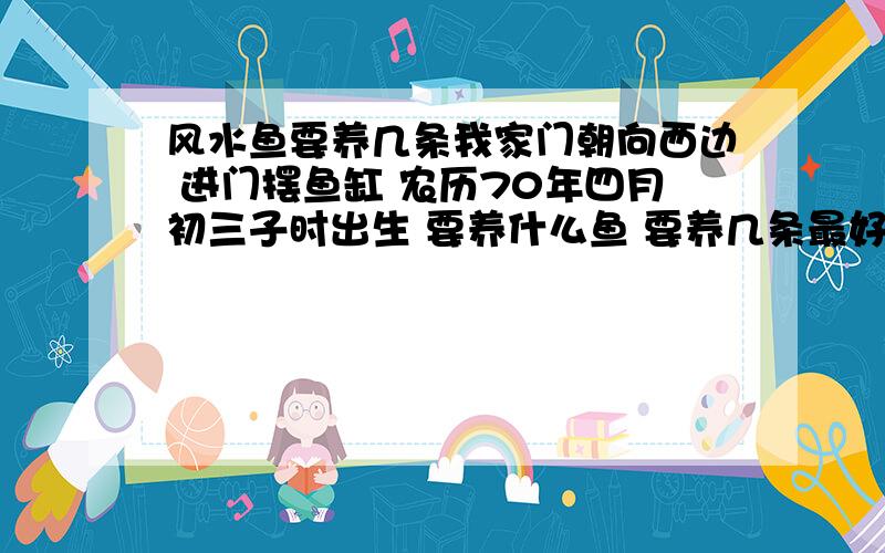 风水鱼要养几条我家门朝向西边 进门摆鱼缸 农历70年四月初三子时出生 要养什么鱼 要养几条最好