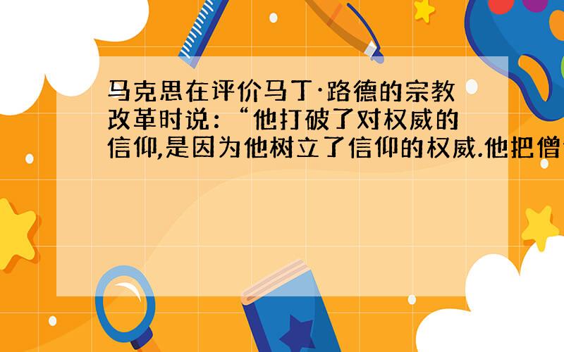 马克思在评价马丁·路德的宗教改革时说：“他打破了对权威的信仰,是因为他树立了信仰的权威.他把僧侣（神职人员）变成了俗人,