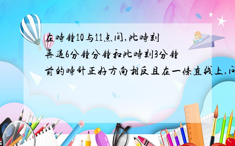 在时钟10与11点间,此时刻再过6分钟分钟和此时刻3分钟前的时针正好方向相反且在一条直线上,问此时刻?