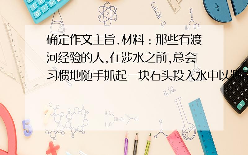 确定作文主旨.材料：那些有渡河经验的人,在涉水之前,总会习惯地随手抓起一块石头投入水中以测量水深.水花溅得越高,水声越是